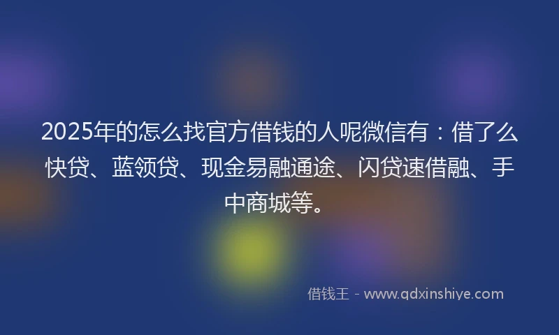 2025年的怎么找官方借钱的人呢微信有：借了么快贷、蓝领贷、现金易融通途、闪贷速借融、手中商城等。