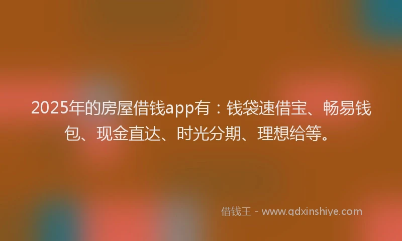 2025年的房屋借钱app有：钱袋速借宝、畅易钱包、现金直达、时光分期、理想给等。