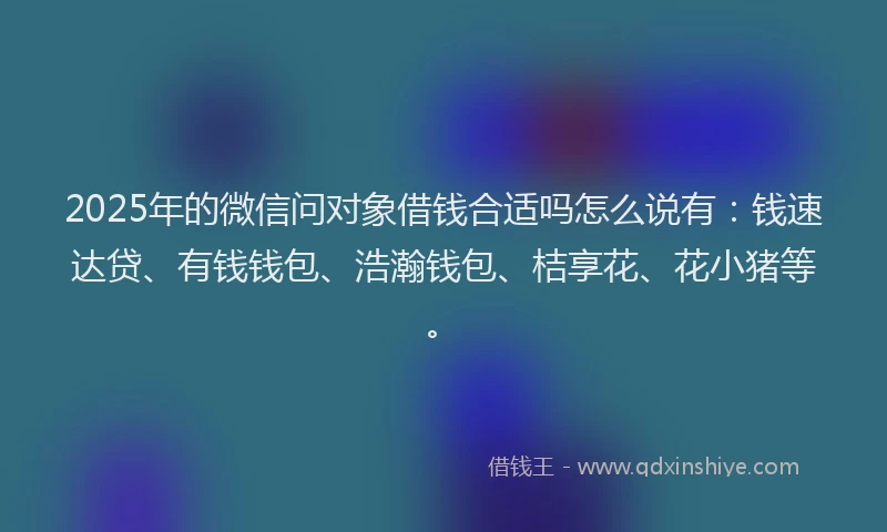 2025年的微信问对象借钱合适吗怎么说有：钱速达贷、有钱钱包、浩瀚钱包、桔享花、花小猪等。