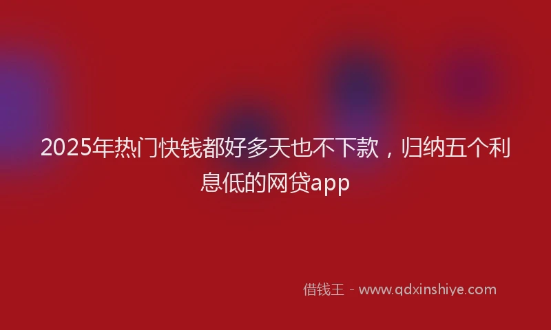 2025年热门快钱都好多天也不下款，归纳五个利息低的网贷app