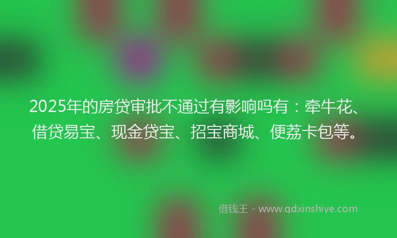 2025年的房贷审批不通过有影响吗有：牵牛花、借贷易宝、现金贷宝、招宝商城、便荔卡包等。