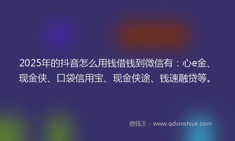 2025年的抖音怎么用钱借钱到微信有：心e金、现金侠、口袋信用宝、现金侠途、钱速融贷等。