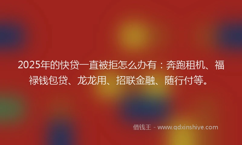 2025年的快贷一直被拒怎么办有：奔跑租机、福禄钱包贷、龙龙用、招联金融、随行付等。