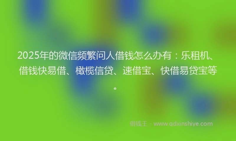 2025年的微信频繁问人借钱怎么办有：乐租机、借钱快易借、橄榄信贷、速借宝、快借易贷宝等。