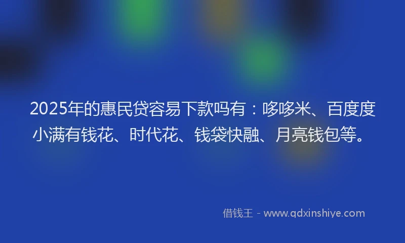 2025年的惠民贷容易下款吗有：哆哆米、百度度小满有钱花、时代花、钱袋快融、月亮钱包等。