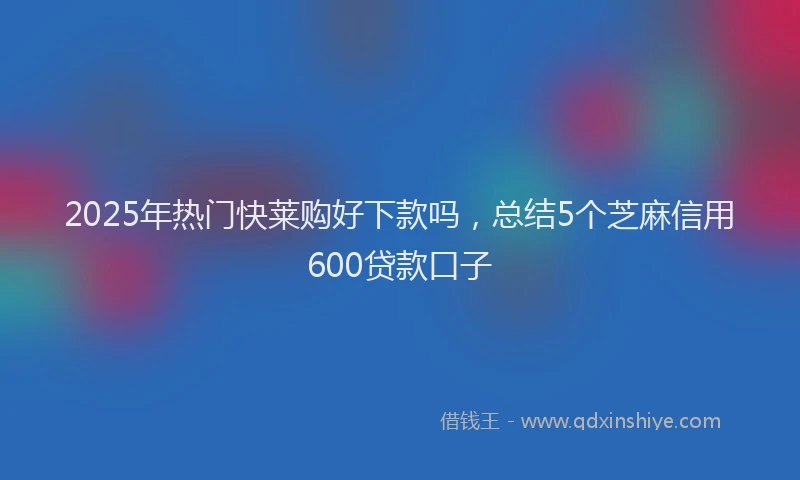 2025年热门快莱购好下款吗，总结5个芝麻信用600贷款口子