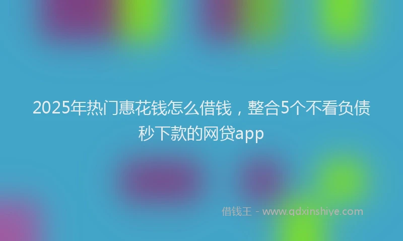 2025年热门惠花钱怎么借钱，整合5个不看负债秒下款的网贷app