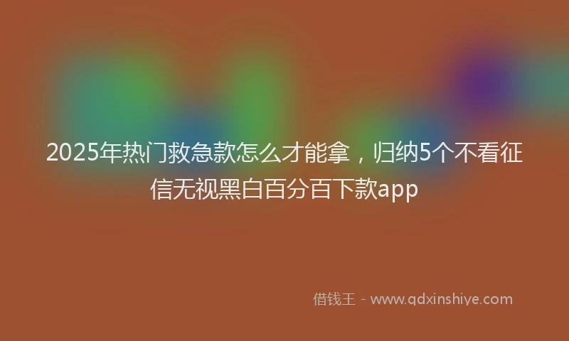 2025年热门救急款怎么才能拿，归纳5个不看征信无视黑白百分百下款app