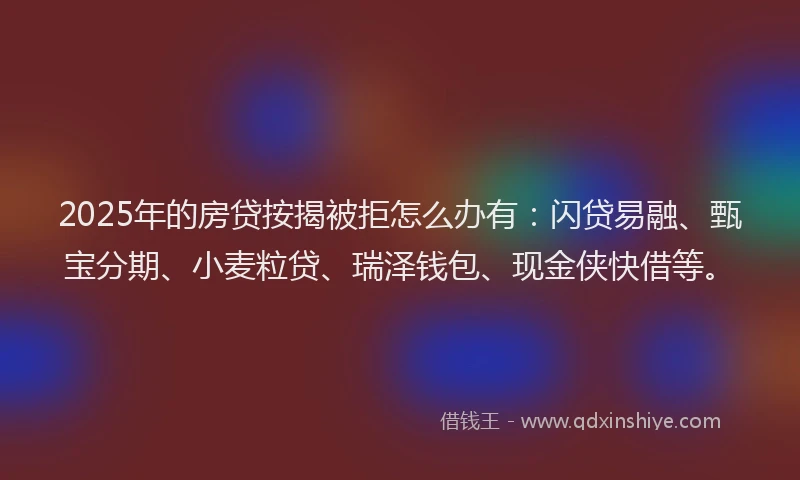 2025年的房贷按揭被拒怎么办有：闪贷易融、甄宝分期、小麦粒贷、瑞泽钱包、现金侠快借等。