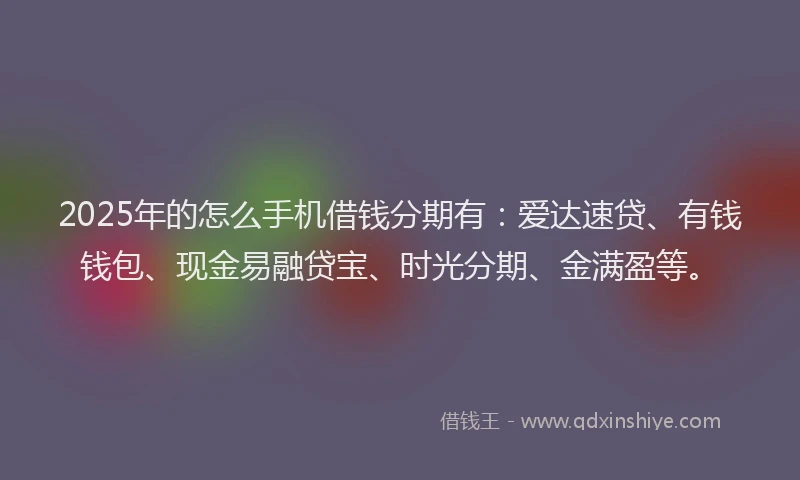 2025年的怎么手机借钱分期有：爱达速贷、有钱钱包、现金易融贷宝、时光分期、金满盈等。
