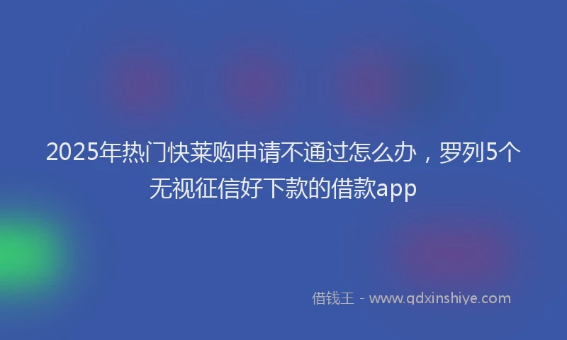 2025年热门快莱购申请不通过怎么办，罗列5个无视征信好下款的借款app