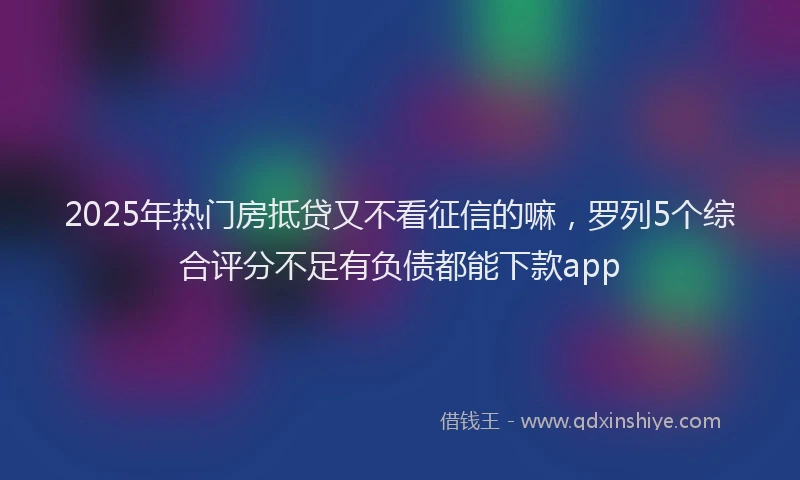 2025年热门房抵贷又不看征信的嘛，罗列5个综合评分不足有负债都能下款app