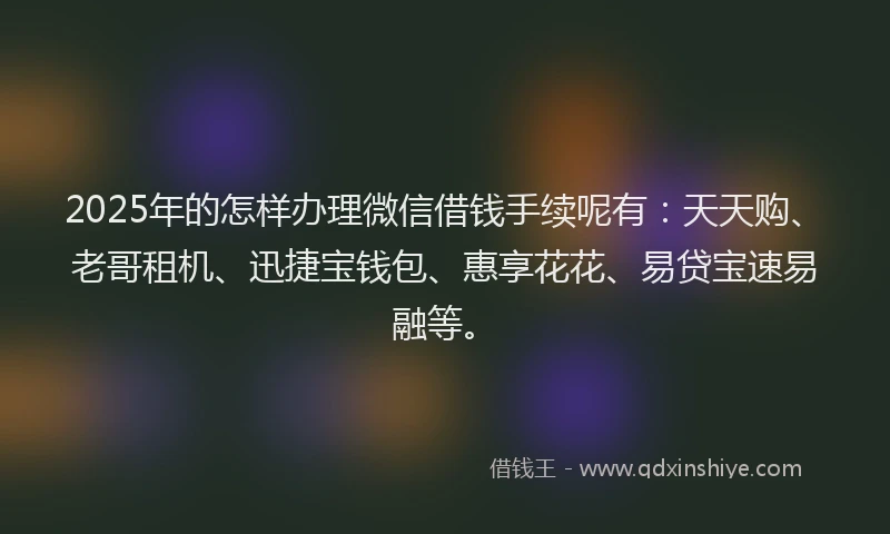 2025年的怎样办理微信借钱手续呢有：天天购、老哥租机、迅捷宝钱包、惠享花花、易贷宝速易融等。