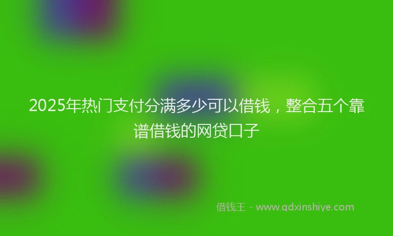 2025年热门支付分满多少可以借钱，整合五个靠谱借钱的网贷口子