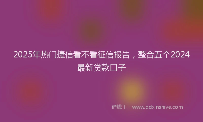 2025年热门捷信看不看征信报告，整合五个2024最新贷款口子