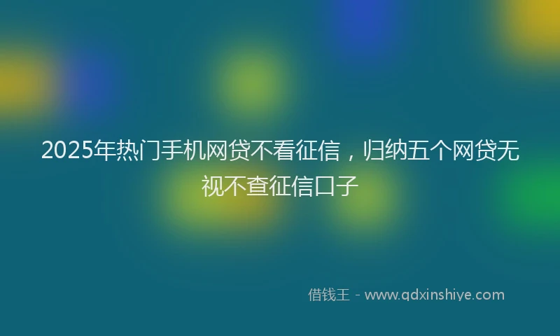 2025年热门手机网贷不看征信，归纳五个网贷无视不查征信口子