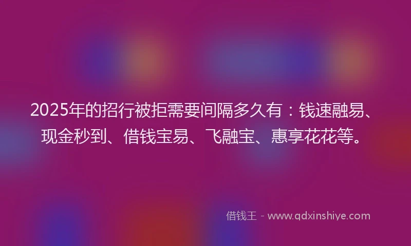 2025年的招行被拒需要间隔多久有：钱速融易、现金秒到、借钱宝易、飞融宝、惠享花花等。
