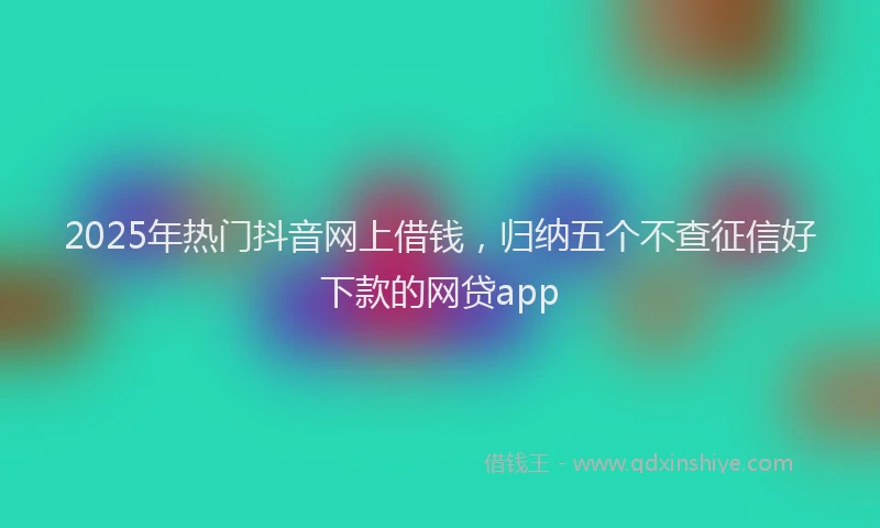 2025年热门抖音网上借钱，归纳五个不查征信好下款的网贷app
