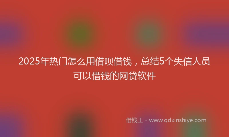 2025年热门怎么用借呗借钱，总结5个失信人员可以借钱的网贷软件