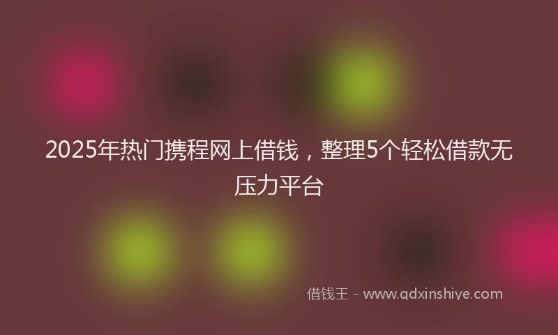 2025年热门携程网上借钱，整理5个轻松借款无压力平台