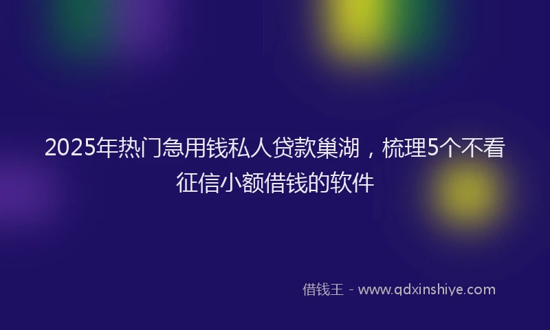 2025年热门急用钱私人贷款巢湖，梳理5个不看征信小额借钱的软件