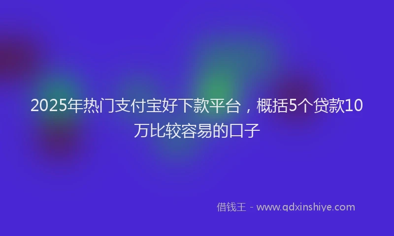 2025年热门支付宝好下款平台，概括5个贷款10万比较容易的口子