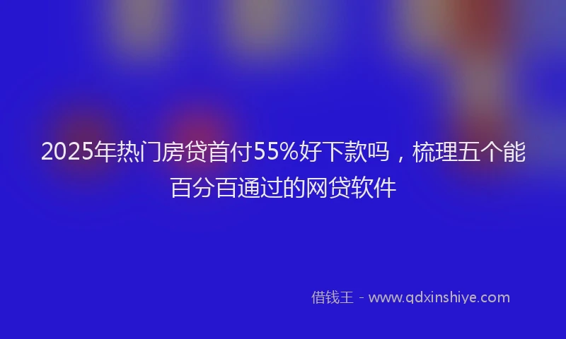 2025年热门房贷首付55%好下款吗，梳理五个能百分百通过的网贷软件