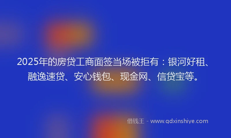 2025年的房贷工商面签当场被拒有：银河好租、融逸速贷、安心钱包、现金网、信贷宝等。