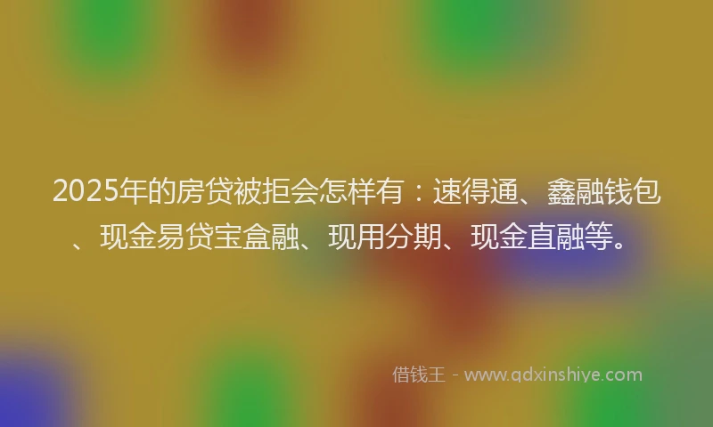 2025年的房贷被拒会怎样有：速得通、鑫融钱包、现金易贷宝盒融、现用分期、现金直融等。