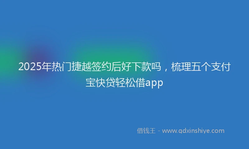 2025年热门捷越签约后好下款吗，梳理五个支付宝快贷轻松借app