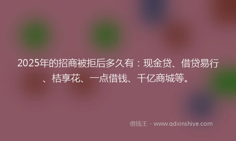 2025年的招商被拒后多久有：现金贷、借贷易行、桔享花、一点借钱、千亿商城等。