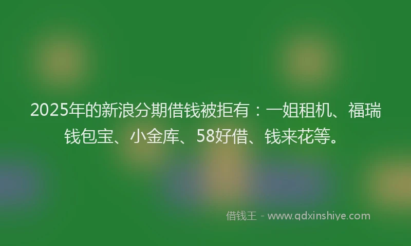2025年的新浪分期借钱被拒有：一姐租机、福瑞钱包宝、小金库、58好借、钱来花等。