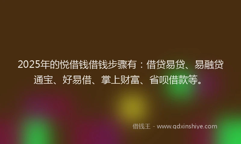 2025年的悦借钱借钱步骤有：借贷易贷、易融贷通宝、好易借、掌上财富、省呗借款等。