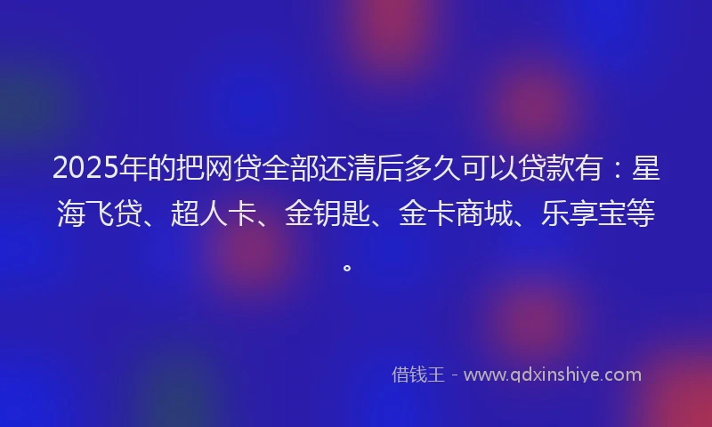 2025年的把网贷全部还清后多久可以贷款有：星海飞贷、超人卡、金钥匙、金卡商城、乐享宝等。
