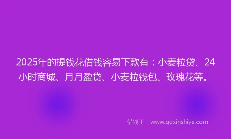 2025年的提钱花借钱容易下款有：小麦粒贷、24小时商城、月月盈贷、小麦粒钱包、玫瑰花等。