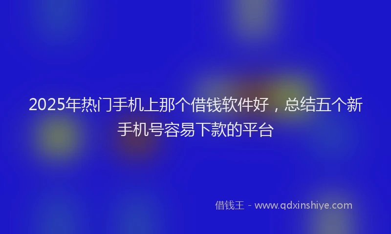 2025年热门手机上那个借钱软件好，总结五个新手机号容易下款的平台