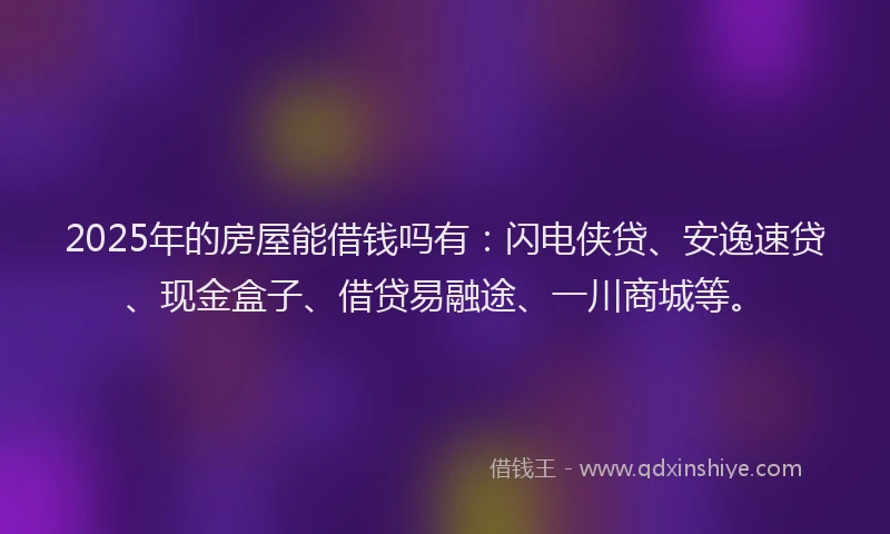 2025年的房屋能借钱吗有：闪电侠贷、安逸速贷、现金盒子、借贷易融途、一川商城等。