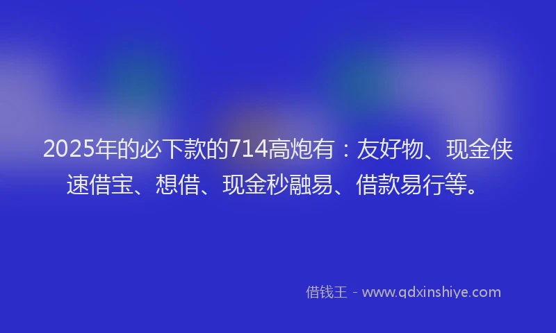 2025年的必下款的714高炮有：友好物、现金侠速借宝、想借、现金秒融易、借款易行等。