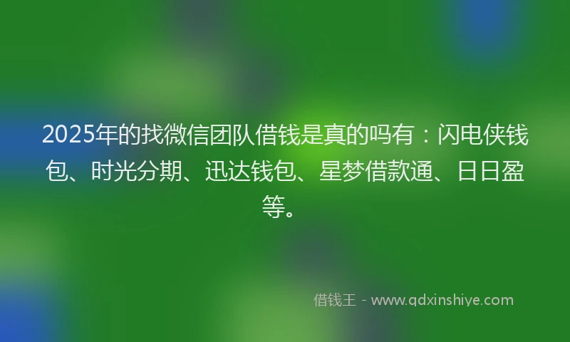 2025年的找微信团队借钱是真的吗有：闪电侠钱包、时光分期、迅达钱包、星梦借款通、日日盈等。