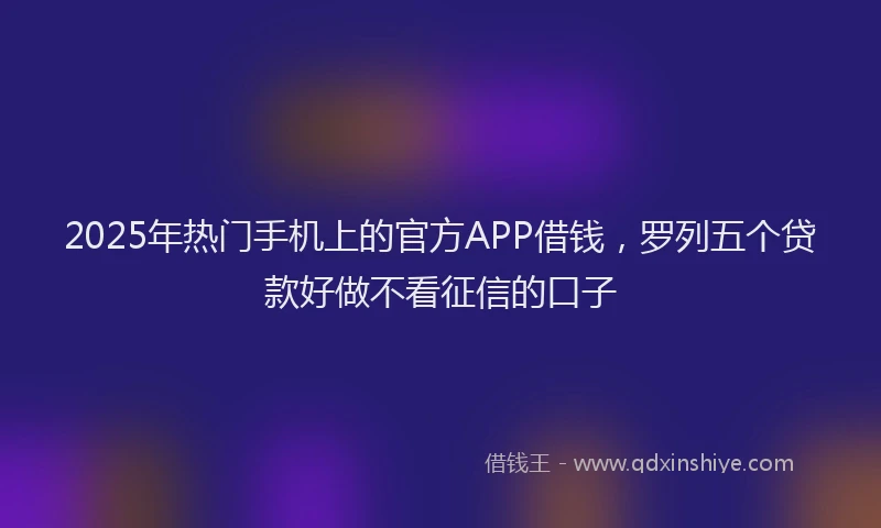 2025年热门手机上的官方APP借钱，罗列五个贷款好做不看征信的口子