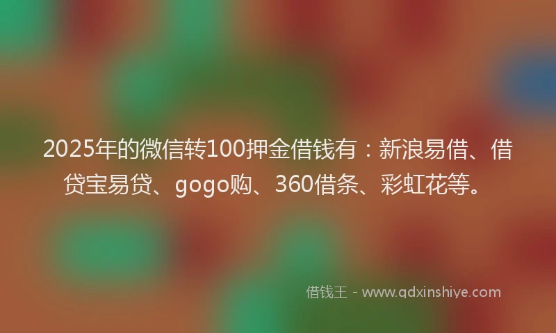 2025年的微信转100押金借钱有：新浪易借、借贷宝易贷、gogo购、360借条、彩虹花等。