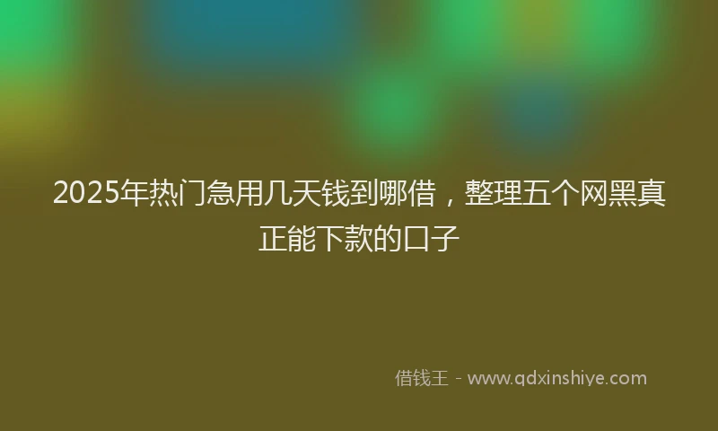 2025年热门急用几天钱到哪借，整理五个网黑真正能下款的口子