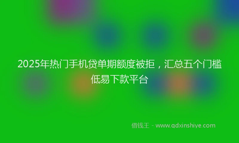 2025年热门手机贷单期额度被拒，汇总五个门槛低易下款平台