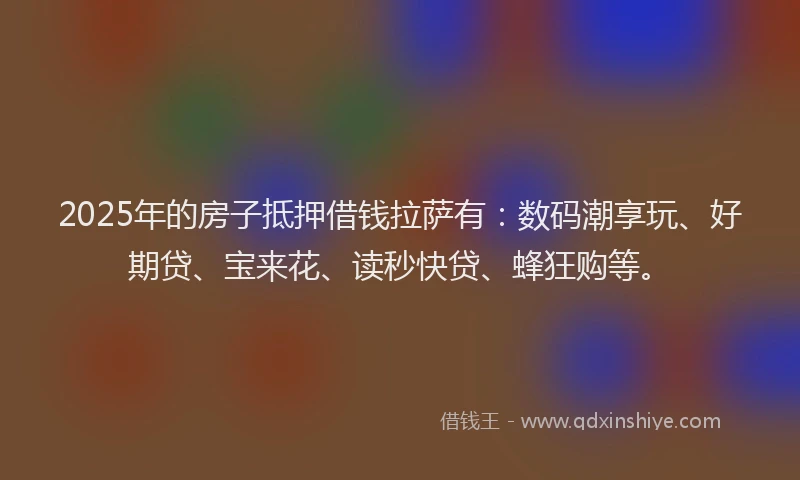 2025年的房子抵押借钱拉萨有：数码潮享玩、好期贷、宝来花、读秒快贷、蜂狂购等。