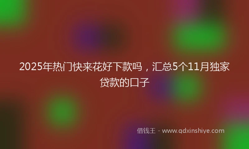 2025年热门快来花好下款吗，汇总5个11月独家贷款的口子