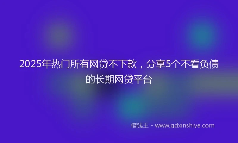 2025年热门所有网贷不下款，分享5个不看负债的长期网贷平台