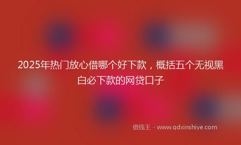 2025年热门放心借哪个好下款，概括五个无视黑白必下款的网贷口子