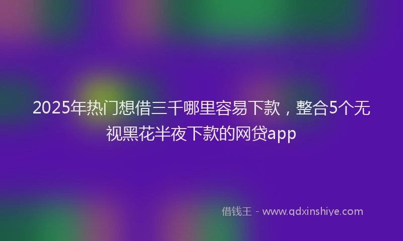 2025年热门想借三千哪里容易下款，整合5个无视黑花半夜下款的网贷app