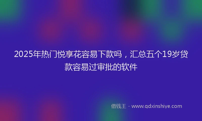 2025年热门悦享花容易下款吗，汇总五个19岁贷款容易过审批的软件