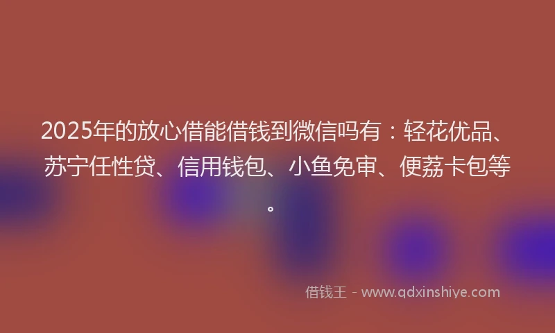 2025年的放心借能借钱到微信吗有：轻花优品、苏宁任性贷、信用钱包、小鱼免审、便荔卡包等。